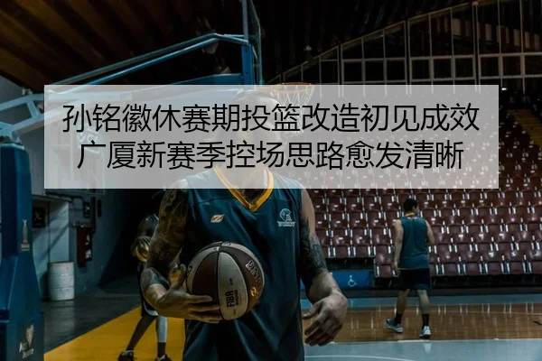 孙铭徽休赛期投篮改造初见成效 广厦新赛季控场思路愈发清晰