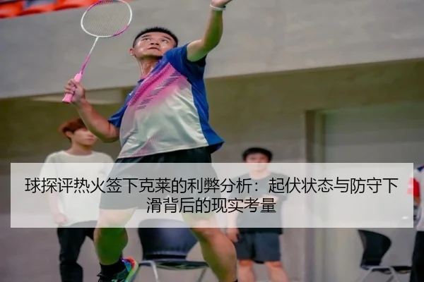 球探评热火签下克莱的利弊分析：起伏状态与防守下滑背后的现实考量