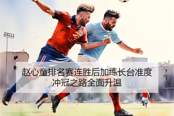 赵心童排名赛连胜后加练长台准度 冲冠之路全面升温